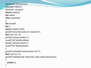 Ex1:array of structures
#include<stdio.h>
#include <string.h>
struct student{
int rollno;
char name[10];
};
int main(){
int i;
struct student st[5];
printf("Enter Records of 5 students");
for(i=0;i<5;i++){
printf("nEnter Rollno:");
scanf("%d",&st[i].rollno);
printf("nEnter Name:");
scanf("%s",&st[i].name);
}
printf("nStudent Information List:");
for(i=0;i<5;i++){
printf("nRollno:%d, Name:%s",st[i].rollno,st[i].name);
}
return 0;
}
 