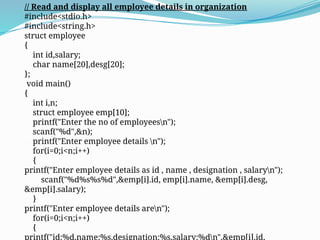 // Read and display all employee details in organization
#include<stdio.h>
#include<string.h>
struct employee
{
int id,salary;
char name[20],desg[20];
};
void main()
{
int i,n;
struct employee emp[10];
printf("Enter the no of employeesn");
scanf("%d",&n);
printf("Enter employee details n");
for(i=0;i<n;i++)
{
printf("Enter employee details as id , name , designation , salaryn");
scanf("%d%s%s%d",&emp[i].id, emp[i].name, &emp[i].desg,
&emp[i].salary);
}
printf("Enter employee details aren");
for(i=0;i<n;i++)
{
printf("id:%d,name:%s,designation:%s,salary:%dn",&emp[i].id,
 