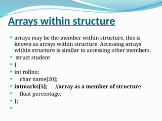 Arrays within structure
 arrays may be the member within structure, this is
known as arrays within structure. Accessing arrays
within structure is similar to accessing other members.
 struct student
 {
 int rollno;
 char name[20];
 intmarks[5]; //array as a member of structure
 float percentage;
 };

 