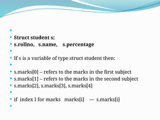 
 Struct student s;
 s.rollno, s.name, s.percentage

 If s is a variable of type struct student then:

 s.marks[0] – refers to the marks in the first subject
 s.marks[1] – refers to the marks in the second subject
 s.marks[2], s.marks[3], s.marks[4]

 if index I for marks marks[i] --- s.marks[i]

 