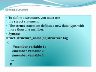 Defining a Structure
 To define a structure, you must use
the struct statement.
 The struct statement defines a new data type, with
more than one member.
 Syntax:
struct structure_name(or)structure tag
{
//member variable 1 ;
//member variable 2;
//member variable 3;
...
};
 