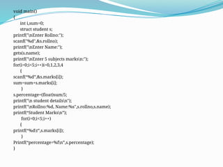 void main()
{
int i,sum=0;
struct student s;
printf("nEnter Rollno:");
scanf("%d",&s.rollno);
printf("nEnter Name:");
gets(s.name);
printf("nEnter 5 subjects marksn:");
for(i=0;i<5;i++)i=0,1,2,3,4
{
scanf(“%d”,&s.marks[i]);
sum=sum+s.marks[i];
}
s.percentage=(float)sum/5;
printf("n student detailsn");
printf("nRollno:%d, Name:%s",s.rollno,s.name);
printf(“Student Marksn”);
for(i=0;i<5;i++)
{
printf(“%dt”,s.marks[i]);
}
Printf(“percentage=%fn”,s.percentage);
}
 