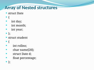 Array of Nested structures
 struct Date
 {
 int day;
 int month;
 int year;
 };
 struct student
 {
 int rollno;
 char name[20];
 struct Date d;
 float percentage;
 };
 