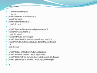  void main()
 {
 struct Student s[10];
 int i,n;
 printf(“Enter no of studentsn”);
 scanf(“%d”,&n);
 printf(“Enter detailsn”);
 for(i=0;i<n;i++)
 {
 printf(“Enter rollno, name and percentagen”);
 scanf(“%d”,&s[i].rollno );
 gets(s[i].name);
 scanf(“%f”,&s[i].percentage);
 printf(“Enter Date of birth day,month and yearn”);
 scanf(“%d%d%d”,&s[i].d.day,&s[i].d.month,&s[i].d.year);
 }
 for(i=0;i<n;i++)
 {
 printf("Rollno of Student : %dn", s[i].rollno);
 printf("Name of Student : %sn", s[i].name);
 printf(“DOB : %d-%d-%d”,s[i].d.day,s[i].d.month,s[i].d.year);
 printf("percentage of student : %fn", s[i].percentage);
 }
 }
 