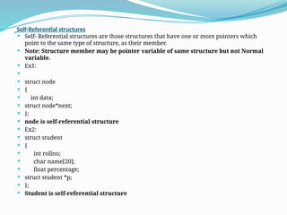 Self-Referential structures
 Self- Referential structures are those structures that have one or more pointers which
point to the same type of structure, as their member.
 Note: Structure member may be pointer variable of same structure but not Normal
variable.
 Ex1:

 struct node
 {
 int data;
 struct node*next;
 };
 node is self-referential structure
 Ex2:
 struct student
 {
 int rollno;
 char name[20];
 float percentage;
 struct student *p;
 };
 Student is self-referential structure
 