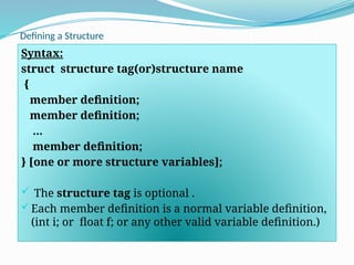 Defining a Structure
Syntax:
struct structure tag(or)structure name
{
member definition;
member definition;
...
member definition;
} [one or more structure variables];
 The structure tag is optional .
Each member definition is a normal variable definition,
(int i; or float f; or any other valid variable definition.)
 