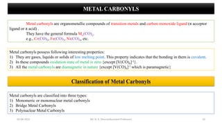 METAL CARBONYLS
Metal carbonyls are organometallic compounds of transition metals and carbon monoxide ligand (π acceptor
ligand or π acid) .
They have the general formula Mx(CO)y.
e.g., Cr(CO)6, Fe(CO)5, Ni(CO)4, etc.
Metal carbonyls possess following interesting properties:
1) They are gases, liquids or solids of low melting point. This property indicates that the bonding in them is covalent.
2) In these compounds oxidation state of metal is zero {except [V(CO)6]-1}.
3) All the metal carbonyls are diamagnetic in nature {except [V(CO)6]-1 which is paramagnetic}
10
05-08-2022
Classification of Metal Carbonyls
Metal carbonyls are classified into three types:
1) Monomeric or mononuclear metal carbonyls
2) Bridge Metal Carbonyls
3) Polynuclear Metal Carbonyls
Mr. N. K. Dhurve(Assistant Professor)
 