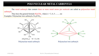 05-08-2022 13
POLYNUCLEAR METAL CARBONYLS
The metal carbonyls that contain three or more metal atoms per molecule are called as polynuclear metal
carbonyls.
They have the general formula Mx(CO)y where x = 3, 4, 5…….. etc
Examples: Polynuclear iron carbonyls, Fe3(CO)12
Polynuclear iron carbonyls
Polynuclear metal carbonyls
Mr. N. K. Dhurve(Assistant Professor)
 