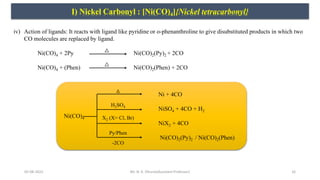 05-08-2022 16
I) Nickel Carbonyl : [Ni(CO)4]{Nickel tetracarbonyl}
iv) Action of ligands: It reacts with ligand like pyridine or o-phenanthroline to give disubstituted products in which two
CO molecules are replaced by ligand.
Ni(CO)4 + 2Py Ni(CO)2(Py)2 + 2CO
Ni(CO)4 + (Phen) Ni(CO)2(Phen) + 2CO
Ni + 4CO
NiSO4 + 4CO + H2
Ni(CO)4
NiX2 + 4CO
Ni(CO)2(Py)2 / Ni(CO)2(Phen)
H2SO4
X2 (X= Cl, Br)
Py/Phen
-2CO
Mr. N. K. Dhurve(Assistant Professor)
 