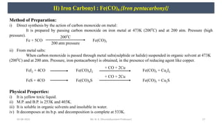 05-08-2022 17
II) Iron Carbonyl : Fe(CO)5 {Iron pentacarbonyl}
Method of Preparation:
i) Direct synthesis by the action of carbon monoxide on metal:
It is prepared by passing carbon monoxide on iron metal at 473K (200
o
C) and at 200 atm. Pressure (high
pressure).
Fe + 5CO Fe(CO)5
ii) From metal salts:
When carbon monoxide is passed through metal salts(sulphide or halide) suspended in organic solvent at 473K
(200
o
C) and at 200 atm. Pressure, iron pentacarbonyl is obtained, in the presence of reducing agent like copper.
FeI2 + 4CO Fe(CO)4I2 Fe(CO)5 + Cu2I2
FeS + 4CO Fe(CO)4S Fe(CO)5 + Cu2S
200
o
C
200 atm pressure
+ CO + 2Cu
+ CO + 2Cu
Physical Properties:
i) It is yellow toxic liquid.
ii) M.P. and B.P. is 253K and 403K.
iii) It is soluble in organic solvents and insoluble in water.
iv) It decomposes at its b.p. and decomposition is complete at 533K.
Mr. N. K. Dhurve(Assistant Professor)
 