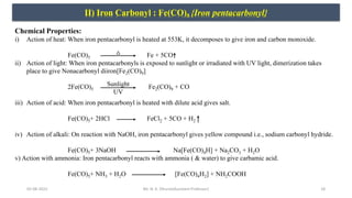 05-08-2022 18
II) Iron Carbonyl : Fe(CO)5 {Iron pentacarbonyl}
Chemical Properties:
i) Action of heat: When iron pentacarbonyl is heated at 553K, it decomposes to give iron and carbon monoxide.
Fe(CO)5 Fe + 5CO
ii) Action of light: When iron pentacarbonyls is exposed to sunlight or irradiated with UV light, dimerization takes
place to give Nonacarbonyl diiron[Fe2(CO)9]
2Fe(CO)5 Fe2(CO)9 + CO
iii) Action of acid: When iron pentacarbonyl is heated with dilute acid gives salt.
Fe(CO)5+ 2HCl FeCl2 + 5CO + H2
iv) Action of alkali: On reaction with NaOH, iron pentacarbonyl gives yellow compound i.e., sodium carbonyl hydride.
Fe(CO)5+ 3NaOH Na[Fe(CO)4H] + Na2CO3 + H2O
v) Action with ammonia: Iron pentacarbonyl reacts with ammonia ( & water) to give carbamic acid.
Fe(CO)5+ NH3 + H2O [Fe(CO)4H2] + NH2COOH
Sunlight
UV
Mr. N. K. Dhurve(Assistant Professor)
 