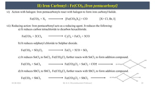 05-08-2022 19
II) Iron Carbonyl : Fe(CO)5 {Iron pentacarbonyl}
vi) Action with halogen: Iron pentacarbonyls react with halogen to form iron carbonyl halide.
Fe(CO)5 + X2 [Fe(CO)4X2] + CO [X= Cl, Br, I]
vii) Reducing action: Iron pentacarbonyl acts as a reducing agent. It reduces the following:
a) It reduces carbon tetrachloride to dicarbon hexachloride.
Fe(CO)5 + 2CCl4 C2Cl6 + FeCl2 + 5CO
b) It reduces sulphuryl chloride to Sulphur dioxide.
Fe(CO)5 + SO2Cl2 FeCl2 + 5CO + SO2
c) It reduces SnCl4 to SnCl2. Fe(CO)4Cl2 further reacts with SnCl2 to form addition compound.
Fe(CO)5 + SnCl4 Fe(CO)4Cl2 + SnCl2 + CO
d) It reduces SbCl5 to SbCl3. Fe(CO)4Cl2 further reacts with SbCl3 to form addition compound.
Fe(CO)5 + SbCl5 Fe(CO)4Cl2 + SbCl3
Mr. N. K. Dhurve(Assistant Professor)
 