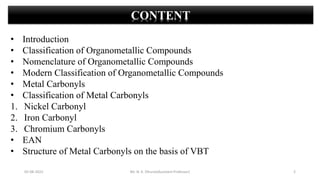 05-08-2022 2
CONTENT
• Introduction
• Classification of Organometallic Compounds
• Nomenclature of Organometallic Compounds
• Modern Classification of Organometallic Compounds
• Metal Carbonyls
• Classification of Metal Carbonyls
1. Nickel Carbonyl
2. Iron Carbonyl
3. Chromium Carbonyls
• EAN
• Structure of Metal Carbonyls on the basis of VBT
Mr. N. K. Dhurve(Assistant Professor)
 