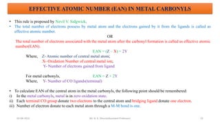 05-08-2022 22
EFFECTIVE ATOMIC NUMBER (EAN) IN METAL CARBONYLS
• This rule is proposed by Nevil V. Sidgwick.
• The total number of electrons possess by metal atom and the electrons gained by it from the ligands is called as
effective atomic number.
OR
The total number of electrons associated with the metal atom after the carbonyl formation is called as effective atomic
number(EAN).
EAN = (Z – X) + 2Y
Where, Z- Atomic number of central metal atom;
X- Oxidation Number of central metal ion;
Y- Number of electrons gained from ligand
For metal carbonyls, EAN = Z + 2Y
Where, Y- Number of CO ligands(terminal)
• To calculate EAN of the central atom in the metal carbonyls, the following point should be remembered:
i) In the metal carbonyls, metal is in zero oxidation state.
ii) Each terminal CO group donate two electrons to the central atom and bridging ligand donate one electron.
iii) Number of electron donate to each metal atom through a M-M bond is one.
Mr. N. K. Dhurve(Assistant Professor)
 
