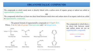 ORGANOMETALLIC COMPOUNDS
The compounds in which metal atom is directly linked with a carbon atom of organic group or radical are called as
organometallic compounds.
OR
The compounds which have at least one direct bond between metal atom and carbon atom of an organic radical are called
as organometallic compounds.
The general formula of organometallic compounds is R-M or R-M-X
Where, R is alkyl or aryl group; M is metal atom and X is halogen atom.
The compounds in which there s
no direct link between metal
and carbon atoms are not an
organometallic compounds.
3
05-08-2022 Mr. N. K. Dhurve(Assistant Professor)
 