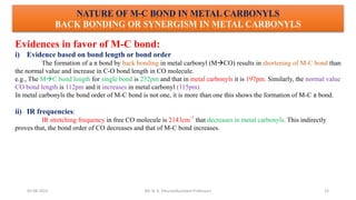 05-08-2022 33
NATURE OF M-C BOND IN METAL CARBONYLS
BACK BONDING OR SYNERGISM IN METAL CARBONYLS
Evidences in favor of M-C bond:
i) Evidence based on bond length or bond order
The formation of a π bond by back bonding in metal carbonyl (MCO) results in shortening of M-C bond than
the normal value and increase in C-O bond length in CO molecule.
e.g., The MC bond length for single bond is 232pm and that in metal carbonyls it is 197pm. Similarly, the normal value
CO bond length is 112pm and it increases in metal carbonyl (115pm).
In metal carbonyls the bond order of M-C bond is not one, it is more than one this shows the formation of M-C π bond.
ii) IR frequencies:
IR stretching frequency in free CO molecule is 2143cm
-1
that decreases in metal carbonyls. This indirectly
proves that, the bond order of CO decreases and that of M-C bond increases.
Mr. N. K. Dhurve(Assistant Professor)
 