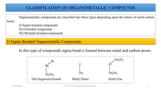 CLASSIFICATION OF ORGANOMETALLIC COMPOUNDS
Organometallic compounds are classified into three types depending upon the nature of metal carbon
bond.
I) Sigma bonded compounds
II) π-bonded compounds
III) Multiple bonded compounds
I) Sigma Bonded Organometallic Compounds:
In this type of compounds sigma bond is formed between metal and carbon atoms.
4
05-08-2022 Mr. N. K. Dhurve(Assistant Professor)
 
