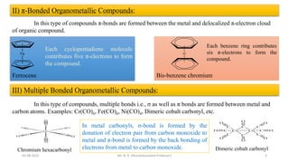 II) π-Bonded Organometallic Compounds:
In this type of compounds π-bonds are formed between the metal and delocalized π-electron cloud
of organic compound.
Each cyclopentadiene molecule
contributes five π-electrons to form
the compound.
Ferrocene Bis-benzene chromium
Each benzene ring contributes
six π-electrons to form the
compound.
III) Multiple Bonded Organometallic Compounds:
In this type of compounds, multiple bonds i.e., σ as well as π bonds are formed between metal and
carbon atoms. Examples: Cr(CO)6, Fe(CO)6, Ni(CO)4, Dimeric cobalt carbonyl, etc.
Chromium hexacarbonyl Dimeric cobalt carbonyl
In metal carbonyls, σ-bond is formed by the
donation of electron pair from carbon monoxide to
metal and π-bond is formed by the back bonding of
electrons from metal to carbon monoxide.
5
05-08-2022 Mr. N. K. Dhurve(Assistant Professor)
 