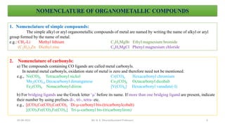 NOMENCLATURE OF ORGANOMETALLIC COMPOUNDS
1. Nomenclature of simple compounds:
The simple alkyl or aryl organometallic compounds of metal are named by writing the name of alkyl or aryl
group formed by the name of metal.
e.g.: CH3-Li Methyl lithium C2H5MgBr Ethyl magnesium bromide
(C2H5)2Zn Diethyl zinc C6H5MgCl Phenyl magnesium chloride
2. Nomenclature of carbonyls:
a) The compounds containing CO ligands are called metal carbonyls.
In neutral metal carbonyls, oxidation state of metal is zero and therefore need not be mentioned.
e.g., Ni(CO)4 Tetracarbonyl nickel Cr(CO)6 Hexacarbonyl chromium
Mn2(CO)10 Decacarbonyl dimanganese Co2(CO)8 Octacarbonyl dicobalt
Fe2(CO)9 Nonacarbonyl diiron [V(CO)6]- Hexacarbonyl vanadate(-I)
b) For bridging ligands use the Greek letter ‘’ before its name. If more than one bridging ligand are present, indicate
their number by using prefixes di-, tri-, tetra- etc.
e.g., [(CO)3Co(CO)2Co(CO)3 Di--carbonyl bis-(tricarbonylcobalt)
[(CO)3Fe(CO)3Fe(CO)3] Tri--carbonyl bis-(tricarbonyliron)
6
05-08-2022 Mr. N. K. Dhurve(Assistant Professor)
 