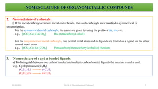 NOMENCLATURE OF ORGANOMETALLIC COMPOUNDS
2. Nomenclature of carbonyls:
c) If the metal carbonyls contains metal-metal bonds, then such carbonyls are classified as symmetrical or
unsymmetrical.
For the symmetrical metal carbonyls, the name are given by using the prefixes bis, tris, etc.
e.g., [(CO)4Co-Co(CO)4] Bis-(tetracarbonyl cobalt)
For the unsymmetrical metal carbonyls, one central metal atom and its ligands are treated as a ligand on the other
central metal atom.
e.g., [(CO)4Co-Re-(CO)5] Pentacarbonyl(tetracarbonyl cobaltio) rhenium
3. Nomenclature of σ and π bonded ligands:
a) To distinguish between one carbon bonded and multiple carbon bonded ligands the notation σ and π used.
e.g., Cyclopentadiene(C5H5)
(C5H5) Li σ-C5H5
(C5H5)2Fe π-C5H5
7
05-08-2022 Mr. N. K. Dhurve(Assistant Professor)
 
