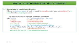 3. Nomenclature of σ and π bonded ligands:
b) In case of unsaturated ligands, the prefix ‘η’ is used. For one carbon bonded ligand use monohapto (η1), two
carbon bonded use dihapto (η2) and so on.
According to latest IUPAC convention, η notation is recommended.
e.g., Fe(C5H5)2 Bis(η5-cyclopentadienyl)iron [Ferrocene]
Cr(C6H6)2 Bis(η6-benzene)chromium
Co(CO)3(π-C3H5) (η3-allyl)tricarbonyl cobalt
(C6H6)Cr(CO)3 (η6-benzene)tricarbonyl chromium
Fe2(CO)4(C5H5)2 Bis(η5-cyclopentadienyl)tetracarbonyl diiron
Fe(CO)2(σ-C5H5)(π-C5H5) (η1-cyclopentadienyl) (η5-cyclopentadienyl)dicarbonyl iron
Fe(CO)3(C4H6) (η4-butadiene)tricarbonyl iron
Mn(CO)5(-CH2-CH=CH2) (η3-allyl)pentacarbonyl manganese
NOMENCLATURE OF ORGANOMETALLIC COMPOUNDS
8
05-08-2022 Mr. N. K. Dhurve(Assistant Professor)
 