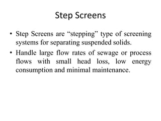 Step Screens
• Step Screens are “stepping” type of screening
systems for separating suspended solids.
• Handle large flow rates of sewage or process
flows with small head loss, low energy
consumption and minimal maintenance.
 