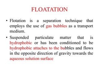 FLOATATION
• Flotation is a separation technique that
employs the use of gas bubbles as a transport
medium.
• Suspended particulate matter that is
hydrophobic or has been conditioned to be
hydrophobic attaches to the bubbles and flows
in the opposite direction of gravity towards the
aqueous solution surface
 