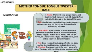 🎉 ICE BREAKER:
MOTHER TONGUE TONGUE TWISTER
RACE
🎀
MECHANICS:
2. Task: One by one, run to the front, pick a tongue
twister card, and say the phrase 5 times clearly
without any mistakes.
3. FUN TWIST: If you stumble or make a mistake,
perform a silly dance (such as Brazilian funk steps,
samba wiggles, Budots–Brazil mixes, viral TikTok
moves, or a funny walk). If you refuse to dance, your
entire block will dance instead!!!
4. Pass: Once you say the phrase perfectly, run back
and tag the next teammate to begin their turn.
5. Winning: Teams earn points for every successful
turn. The team with the highest total points wins the
game!
1. Teams: There will be 2 groups Block A and
Block B with 5 members each ( 5 students from
each block). Line up at the back of the room.
 