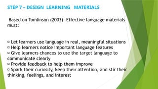 Based on Tomlinson (2003): Effective language materials
must:
✅ Let learners use language in real, meaningful situations
✅ Help learners notice important language features
✅ Give learners chances to use the target language to
communicate clearly
✅ Provide feedback to help them improve
✅ Spark their curiosity, keep their attention, and stir their
thinking, feelings, and interest
STEP 7 – DESIGN LEARNING MATERIALS
 