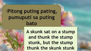 Pitong puting pating,
pumuputi sa puting
bato
5.
🎀
A skunk sat on a stump
and thunk the stump
stunk, but the stump
thunk the skunk stunk
🎀
 
