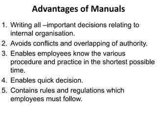 Advantages of Manuals
1. Writing all –important decisions relating to
   internal organisation.
2. Avoids conflicts and overlapping of authority.
3. Enables employees know the various
   procedure and practice in the shortest possible
   time.
4. Enables quick decision.
5. Contains rules and regulations which
   employees must follow.
 