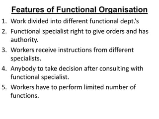 Features of Functional Organisation
1. Work divided into different functional dept.’s
2. Functional specialist right to give orders and has
   authority.
3. Workers receive instructions from different
   specialists.
4. Anybody to take decision after consulting with
   functional specialist.
5. Workers have to perform limited number of
   functions.
 