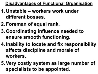 Disadvantages of Functional Organisation
1. Unstable – workers work under
   different bosses.
2. Foreman of equal rank.
3. Coordinating influence needed to
   ensure smooth functioning.
4. Inability to locate and fix responsibility
   affects discipline and morale of
   workers.
5. Very costly system as large number of
   specialists to be appointed.
 