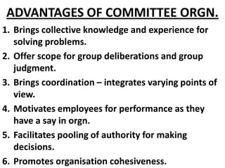 ADVANTAGES OF COMMITTEE ORGN.
1. Brings collective knowledge and experience for
   solving problems.
2. Offer scope for group deliberations and group
   judgment.
3. Brings coordination – integrates varying points of
   view.
4. Motivates employees for performance as they
   have a say in orgn.
5. Facilitates pooling of authority for making
   decisions.
6. Promotes organisation cohesiveness.
 