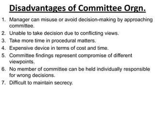 Disadvantages of Committee Orgn.
1. Manager can misuse or avoid decision-making by approaching
   committee.
2. Unable to take decision due to conflicting views.
3. Take more time in procedural matters.
4. Expensive device in terms of cost and time.
5. Committee findings represent compromise of different
   viewpoints.
6. No member of committee can be held individually responsible
   for wrong decisions.
7. Difficult to maintain secrecy.
 