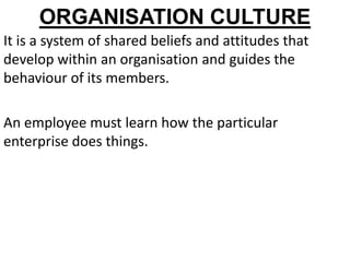 ORGANISATION CULTURE
It is a system of shared beliefs and attitudes that
develop within an organisation and guides the
behaviour of its members.

An employee must learn how the particular
enterprise does things.
 