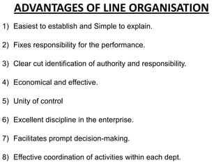 ADVANTAGES OF LINE ORGANISATION
1) Easiest to establish and Simple to explain.

2) Fixes responsibility for the performance.

3) Clear cut identification of authority and responsibility.

4) Economical and effective.

5) Unity of control

6) Excellent discipline in the enterprise.

7) Facilitates prompt decision-making.

8) Effective coordination of activities within each dept.
 