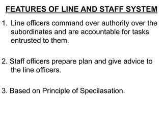FEATURES OF LINE AND STAFF SYSTEM
1. Line officers command over authority over the
   subordinates and are accountable for tasks
   entrusted to them.

2. Staff officers prepare plan and give advice to
   the line officers.

3. Based on Principle of Specilasation.
 