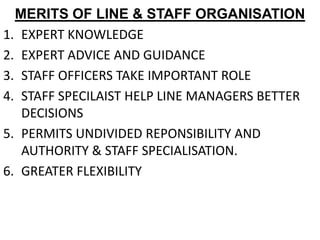 MERITS OF LINE & STAFF ORGANISATION
1. EXPERT KNOWLEDGE
2. EXPERT ADVICE AND GUIDANCE
3. STAFF OFFICERS TAKE IMPORTANT ROLE
4. STAFF SPECILAIST HELP LINE MANAGERS BETTER
   DECISIONS
5. PERMITS UNDIVIDED REPONSIBILITY AND
   AUTHORITY & STAFF SPECIALISATION.
6. GREATER FLEXIBILITY
 