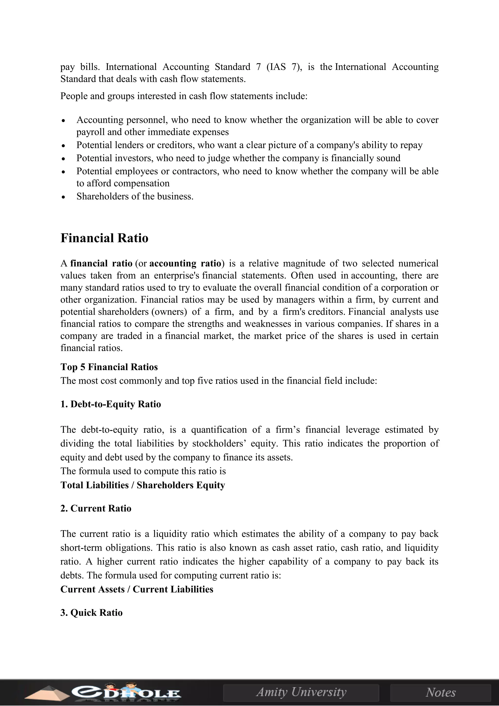 pay bills. International Accounting Standard 7 (IAS 7), is the International Accounting
Standard that deals with cash flow statements.
People and groups interested in cash flow statements include:
• Accounting personnel, who need to know whether the organization will be able to cover
payroll and other immediate expenses
• Potential lenders or creditors, who want a clear picture of a company's ability to repay
• Potential investors, who need to judge whether the company is financially sound
• Potential employees or contractors, who need to know whether the company will be able
to afford compensation
• Shareholders of the business.
Financial Ratio
A financial ratio (or accounting ratio) is a relative magnitude of two selected numerical
values taken from an enterprise's financial statements. Often used in accounting, there are
many standard ratios used to try to evaluate the overall financial condition of a corporation or
other organization. Financial ratios may be used by managers within a firm, by current and
potential shareholders (owners) of a firm, and by a firm's creditors. Financial analysts use
financial ratios to compare the strengths and weaknesses in various companies. If shares in a
company are traded in a financial market, the market price of the shares is used in certain
financial ratios.
Top 5 Financial Ratios
The most cost commonly and top five ratios used in the financial field include:
1. Debt-to-Equity Ratio
The debt-to-equity ratio, is a quantification of a firm’s financial leverage estimated by
dividing the total liabilities by stockholders’ equity. This ratio indicates the proportion of
equity and debt used by the company to finance its assets.
The formula used to compute this ratio is
Total Liabilities / Shareholders Equity
2. Current Ratio
The current ratio is a liquidity ratio which estimates the ability of a company to pay back
short-term obligations. This ratio is also known as cash asset ratio, cash ratio, and liquidity
ratio. A higher current ratio indicates the higher capability of a company to pay back its
debts. The formula used for computing current ratio is:
Current Assets / Current Liabilities
3. Quick Ratio
 