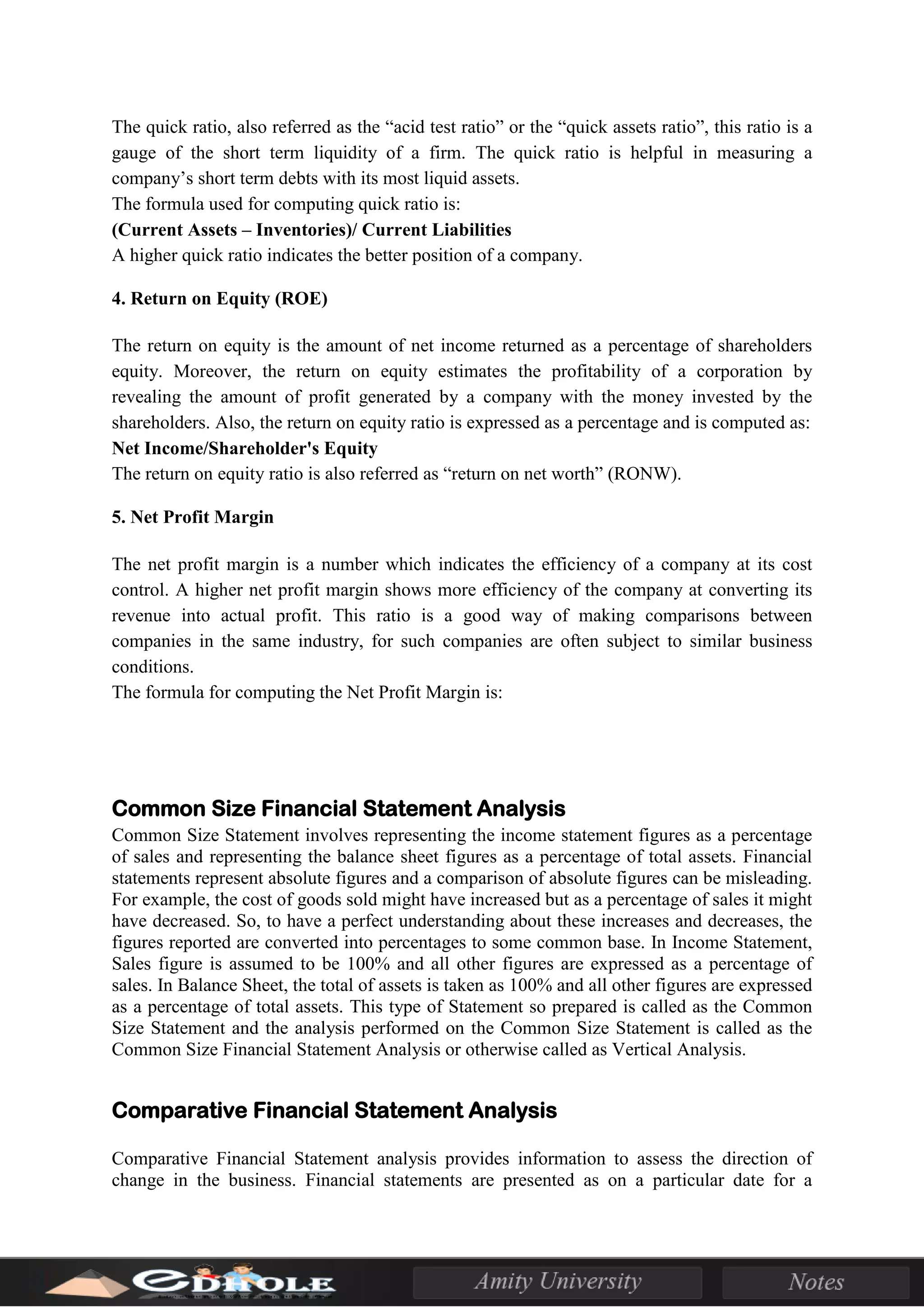 The quick ratio, also referred as the “acid test ratio” or the “quick assets ratio”, this ratio is a
gauge of the short term liquidity of a firm. The quick ratio is helpful in measuring a
company’s short term debts with its most liquid assets.
The formula used for computing quick ratio is:
(Current Assets – Inventories)/ Current Liabilities
A higher quick ratio indicates the better position of a company.
4. Return on Equity (ROE)
The return on equity is the amount of net income returned as a percentage of shareholders
equity. Moreover, the return on equity estimates the profitability of a corporation by
revealing the amount of profit generated by a company with the money invested by the
shareholders. Also, the return on equity ratio is expressed as a percentage and is computed as:
Net Income/Shareholder's Equity
The return on equity ratio is also referred as “return on net worth” (RONW).
5. Net Profit Margin
The net profit margin is a number which indicates the efficiency of a company at its cost
control. A higher net profit margin shows more efficiency of the company at converting its
revenue into actual profit. This ratio is a good way of making comparisons between
companies in the same industry, for such companies are often subject to similar business
conditions.
The formula for computing the Net Profit Margin is:
Common Size Financial Statement Analysis
Common Size Statement involves representing the income statement figures as a percentage
of sales and representing the balance sheet figures as a percentage of total assets. Financial
statements represent absolute figures and a comparison of absolute figures can be misleading.
For example, the cost of goods sold might have increased but as a percentage of sales it might
have decreased. So, to have a perfect understanding about these increases and decreases, the
figures reported are converted into percentages to some common base. In Income Statement,
Sales figure is assumed to be 100% and all other figures are expressed as a percentage of
sales. In Balance Sheet, the total of assets is taken as 100% and all other figures are expressed
as a percentage of total assets. This type of Statement so prepared is called as the Common
Size Statement and the analysis performed on the Common Size Statement is called as the
Common Size Financial Statement Analysis or otherwise called as Vertical Analysis.
Comparative Financial Statement Analysis
Comparative Financial Statement analysis provides information to assess the direction of
change in the business. Financial statements are presented as on a particular date for a
 