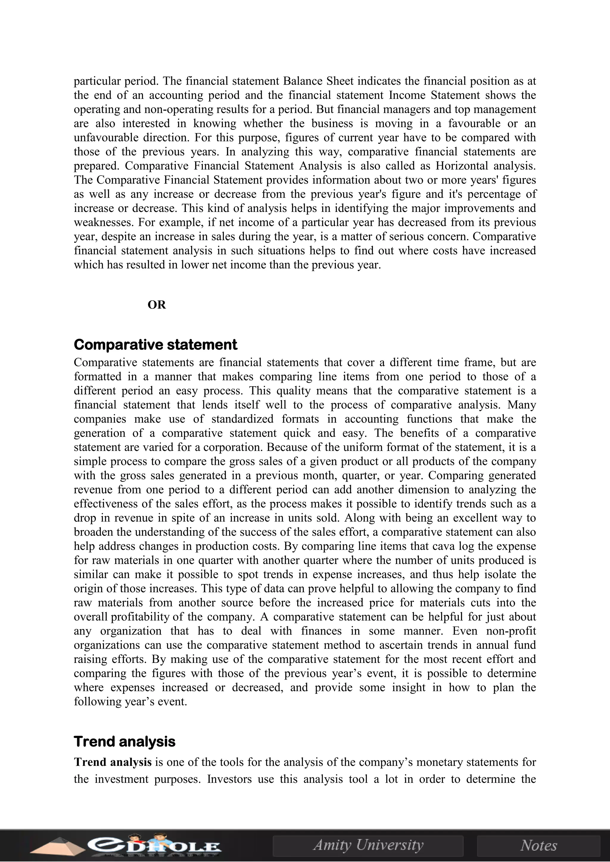 particular period. The financial statement Balance Sheet indicates the financial position as at
the end of an accounting period and the financial statement Income Statement shows the
operating and non-operating results for a period. But financial managers and top management
are also interested in knowing whether the business is moving in a favourable or an
unfavourable direction. For this purpose, figures of current year have to be compared with
those of the previous years. In analyzing this way, comparative financial statements are
prepared. Comparative Financial Statement Analysis is also called as Horizontal analysis.
The Comparative Financial Statement provides information about two or more years' figures
as well as any increase or decrease from the previous year's figure and it's percentage of
increase or decrease. This kind of analysis helps in identifying the major improvements and
weaknesses. For example, if net income of a particular year has decreased from its previous
year, despite an increase in sales during the year, is a matter of serious concern. Comparative
financial statement analysis in such situations helps to find out where costs have increased
which has resulted in lower net income than the previous year.
OR
Comparative statement
Comparative statements are financial statements that cover a different time frame, but are
formatted in a manner that makes comparing line items from one period to those of a
different period an easy process. This quality means that the comparative statement is a
financial statement that lends itself well to the process of comparative analysis. Many
companies make use of standardized formats in accounting functions that make the
generation of a comparative statement quick and easy. The benefits of a comparative
statement are varied for a corporation. Because of the uniform format of the statement, it is a
simple process to compare the gross sales of a given product or all products of the company
with the gross sales generated in a previous month, quarter, or year. Comparing generated
revenue from one period to a different period can add another dimension to analyzing the
effectiveness of the sales effort, as the process makes it possible to identify trends such as a
drop in revenue in spite of an increase in units sold. Along with being an excellent way to
broaden the understanding of the success of the sales effort, a comparative statement can also
help address changes in production costs. By comparing line items that cava log the expense
for raw materials in one quarter with another quarter where the number of units produced is
similar can make it possible to spot trends in expense increases, and thus help isolate the
origin of those increases. This type of data can prove helpful to allowing the company to find
raw materials from another source before the increased price for materials cuts into the
overall profitability of the company. A comparative statement can be helpful for just about
any organization that has to deal with finances in some manner. Even non-profit
organizations can use the comparative statement method to ascertain trends in annual fund
raising efforts. By making use of the comparative statement for the most recent effort and
comparing the figures with those of the previous year’s event, it is possible to determine
where expenses increased or decreased, and provide some insight in how to plan the
following year’s event.
Trend analysis
Trend analysis is one of the tools for the analysis of the company’s monetary statements for
the investment purposes. Investors use this analysis tool a lot in order to determine the
 