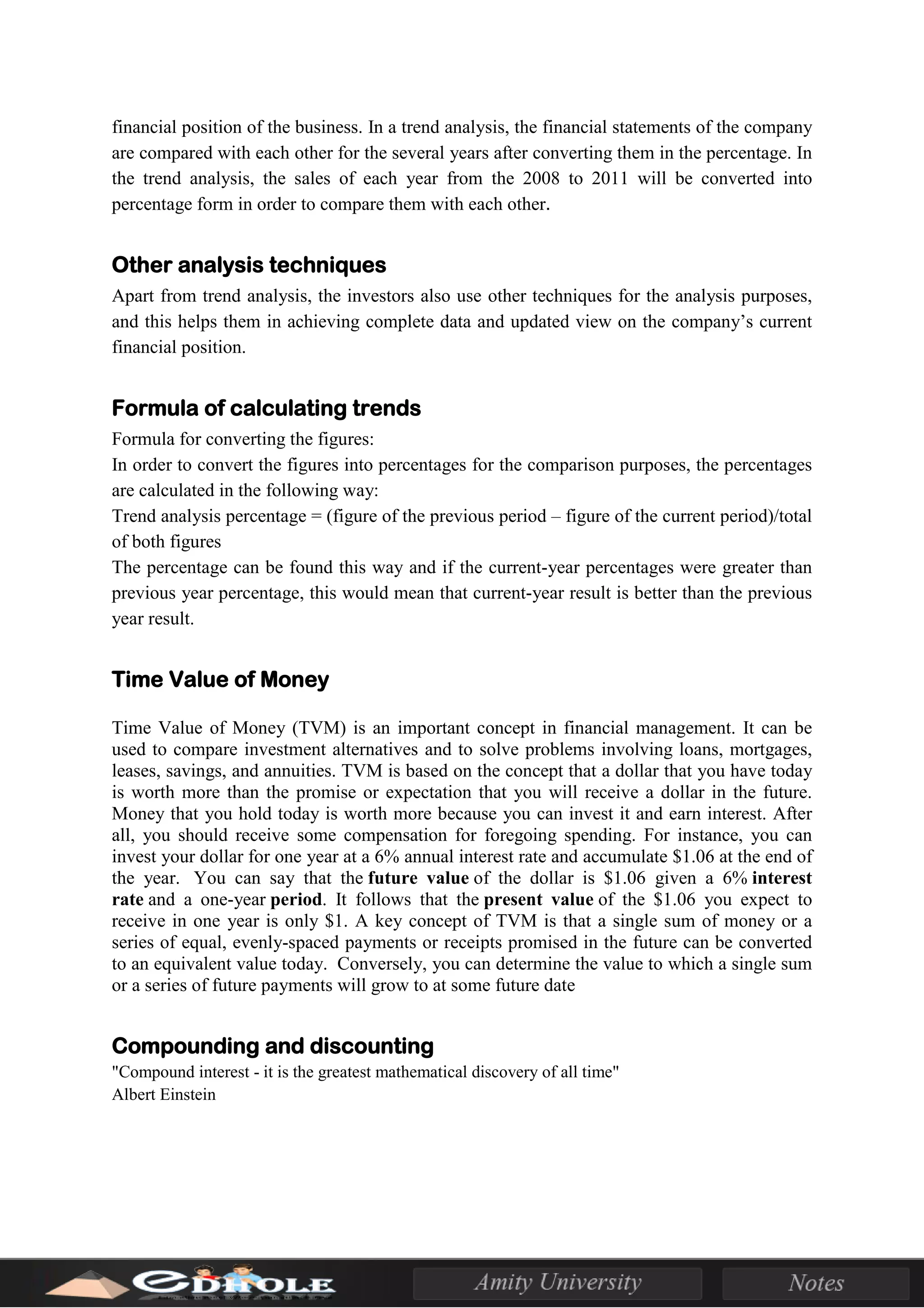 financial position of the business. In a trend analysis, the financial statements of the company
are compared with each other for the several years after converting them in the percentage. In
the trend analysis, the sales of each year from the 2008 to 2011 will be converted into
percentage form in order to compare them with each other.
Other analysis techniques
Apart from trend analysis, the investors also use other techniques for the analysis purposes,
and this helps them in achieving complete data and updated view on the company’s current
financial position.
Formula of calculating trends
Formula for converting the figures:
In order to convert the figures into percentages for the comparison purposes, the percentages
are calculated in the following way:
Trend analysis percentage = (figure of the previous period – figure of the current period)/total
of both figures
The percentage can be found this way and if the current-year percentages were greater than
previous year percentage, this would mean that current-year result is better than the previous
year result.
Time Value of Money
Time Value of Money (TVM) is an important concept in financial management. It can be
used to compare investment alternatives and to solve problems involving loans, mortgages,
leases, savings, and annuities. TVM is based on the concept that a dollar that you have today
is worth more than the promise or expectation that you will receive a dollar in the future.
Money that you hold today is worth more because you can invest it and earn interest. After
all, you should receive some compensation for foregoing spending. For instance, you can
invest your dollar for one year at a 6% annual interest rate and accumulate $1.06 at the end of
the year. You can say that the future value of the dollar is $1.06 given a 6% interest
rate and a one-year period. It follows that the present value of the $1.06 you expect to
receive in one year is only $1. A key concept of TVM is that a single sum of money or a
series of equal, evenly-spaced payments or receipts promised in the future can be converted
to an equivalent value today. Conversely, you can determine the value to which a single sum
or a series of future payments will grow to at some future date
Compounding and discounting
"Compound interest - it is the greatest mathematical discovery of all time"
Albert Einstein
 