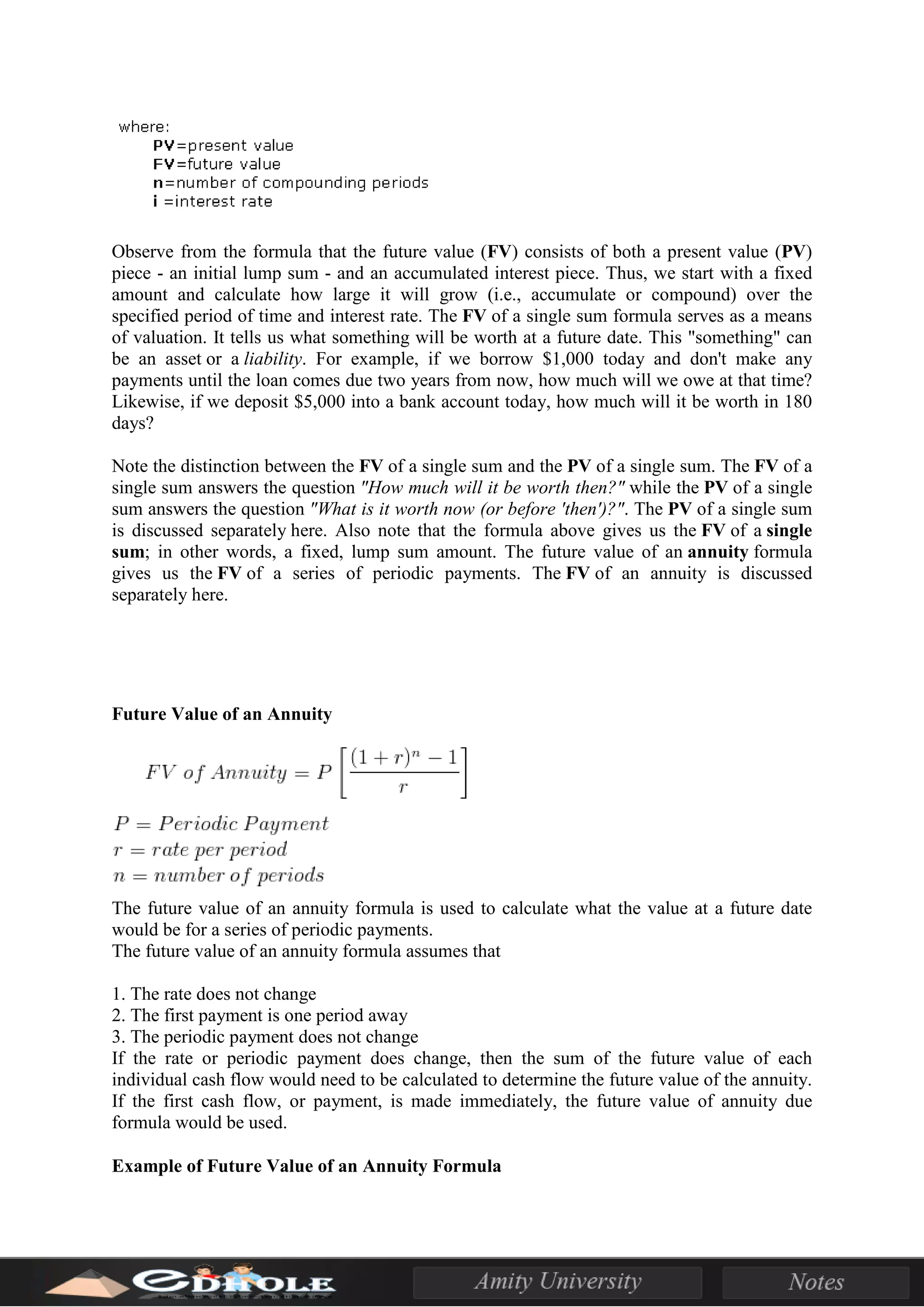 Observe from the formula that the future value (FV) consists of both a present value (PV)
piece - an initial lump sum - and an accumulated interest piece. Thus, we start with a fixed
amount and calculate how large it will grow (i.e., accumulate or compound) over the
specified period of time and interest rate. The FV of a single sum formula serves as a means
of valuation. It tells us what something will be worth at a future date. This "something" can
be an asset or a liability. For example, if we borrow $1,000 today and don't make any
payments until the loan comes due two years from now, how much will we owe at that time?
Likewise, if we deposit $5,000 into a bank account today, how much will it be worth in 180
days?
Note the distinction between the FV of a single sum and the PV of a single sum. The FV of a
single sum answers the question "How much will it be worth then?" while the PV of a single
sum answers the question "What is it worth now (or before 'then')?". The PV of a single sum
is discussed separately here. Also note that the formula above gives us the FV of a single
sum; in other words, a fixed, lump sum amount. The future value of an annuity formula
gives us the FV of a series of periodic payments. The FV of an annuity is discussed
separately here.
Future Value of an Annuity
The future value of an annuity formula is used to calculate what the value at a future date
would be for a series of periodic payments.
The future value of an annuity formula assumes that
1. The rate does not change
2. The first payment is one period away
3. The periodic payment does not change
If the rate or periodic payment does change, then the sum of the future value of each
individual cash flow would need to be calculated to determine the future value of the annuity.
If the first cash flow, or payment, is made immediately, the future value of annuity due
formula would be used.
Example of Future Value of an Annuity Formula
 