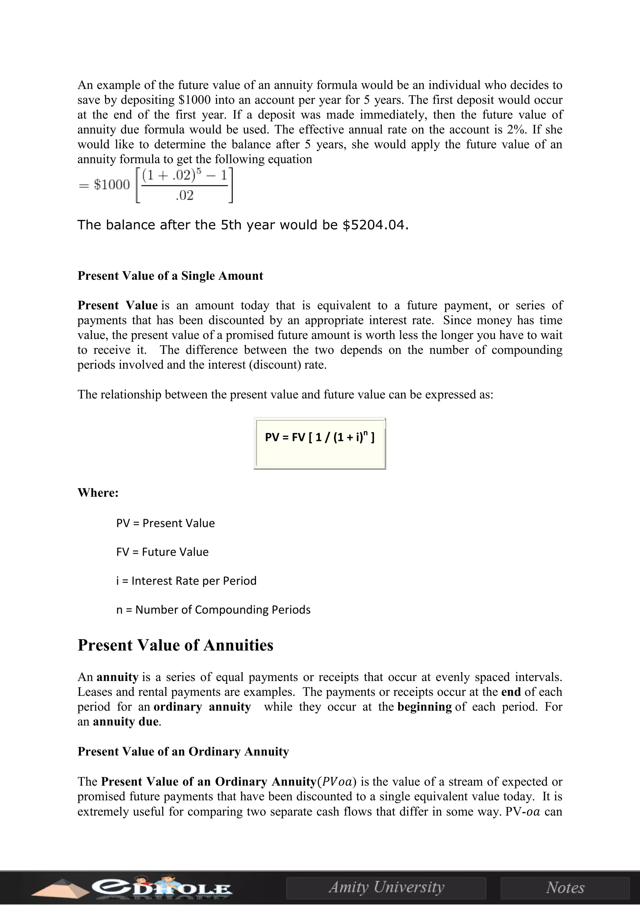 An example of the future value of an annuity formula would be an individual who decides to
save by depositing $1000 into an account per year for 5 years. The first deposit would occur
at the end of the first year. If a deposit was made immediately, then the future value of
annuity due formula would be used. The effective annual rate on the account is 2%. If she
would like to determine the balance after 5 years, she would apply the future value of an
annuity formula to get the following equation
The balance after the 5th year would be $5204.04.
Present Value of a Single Amount
Present Value is an amount today that is equivalent to a future payment, or series of
payments that has been discounted by an appropriate interest rate. Since money has time
value, the present value of a promised future amount is worth less the longer you have to wait
to receive it. The difference between the two depends on the number of compounding
periods involved and the interest (discount) rate.
The relationship between the present value and future value can be expressed as:
PV = FV [ 1 / (1 + i)n
]
Where:
PV = Present Value
FV = Future Value
i = Interest Rate per Period
n = Number of Compounding Periods
Present Value of Annuities
An annuity is a series of equal payments or receipts that occur at evenly spaced intervals.
Leases and rental payments are examples. The payments or receipts occur at the end of each
period for an ordinary annuity while they occur at the beginning of each period. For
an annuity due.
Present Value of an Ordinary Annuity
The Present Value of an Ordinary Annuity(𝑃𝑉𝑜𝑎) is the value of a stream of expected or
promised future payments that have been discounted to a single equivalent value today. It is
extremely useful for comparing two separate cash flows that differ in some way. PV-𝑜𝑎 can
 