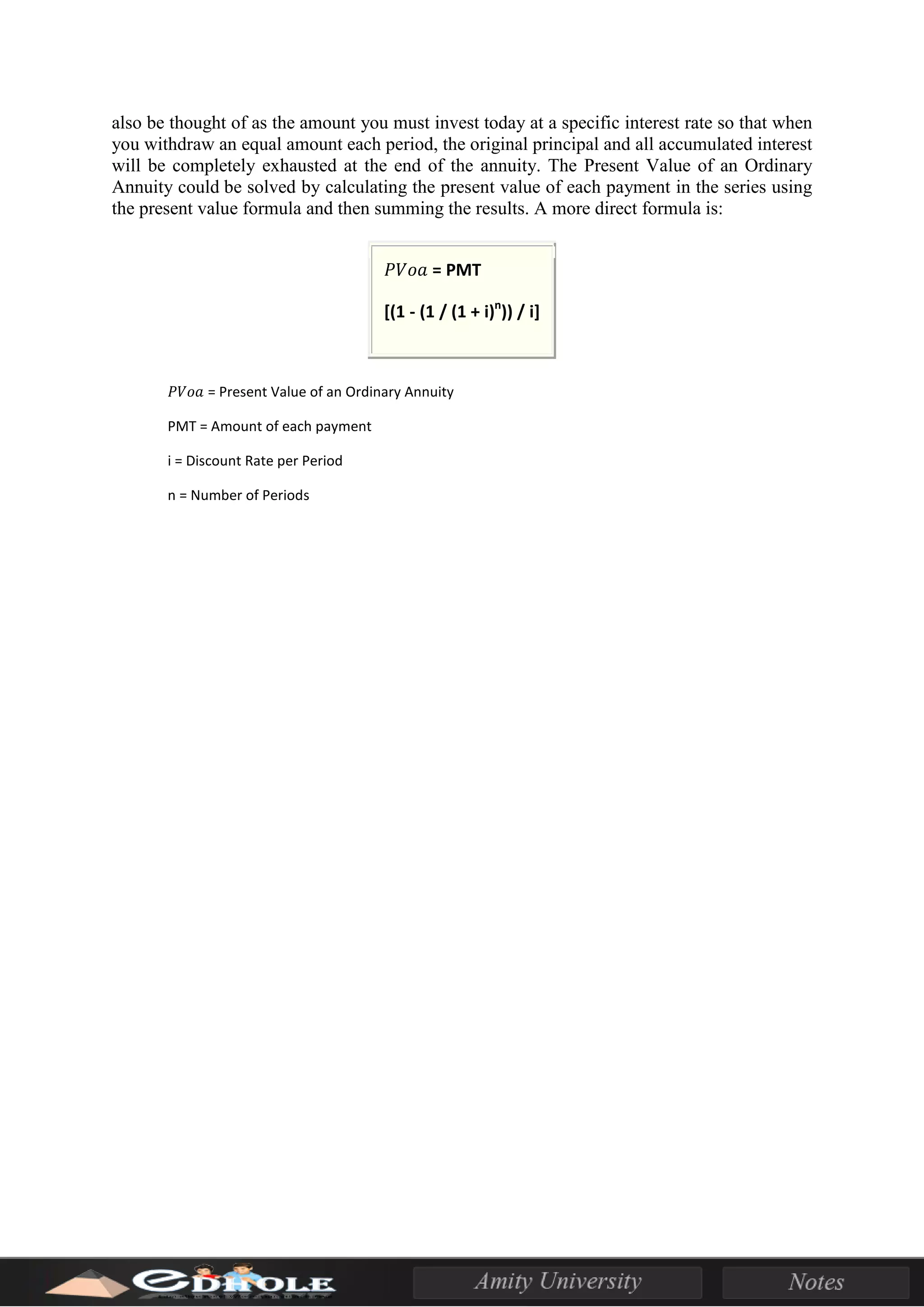 also be thought of as the amount you must invest today at a specific interest rate so that when
you withdraw an equal amount each period, the original principal and all accumulated interest
will be completely exhausted at the end of the annuity. The Present Value of an Ordinary
Annuity could be solved by calculating the present value of each payment in the series using
the present value formula and then summing the results. A more direct formula is:
𝑃𝑉𝑜𝑎 = PMT
[(1 - (1 / (1 + i)n
)) / i]
WHERE
𝑃𝑉𝑜𝑎 = Present Value of an Ordinary Annuity
PMT = Amount of each payment
i = Discount Rate per Period
n = Number of Periods
 