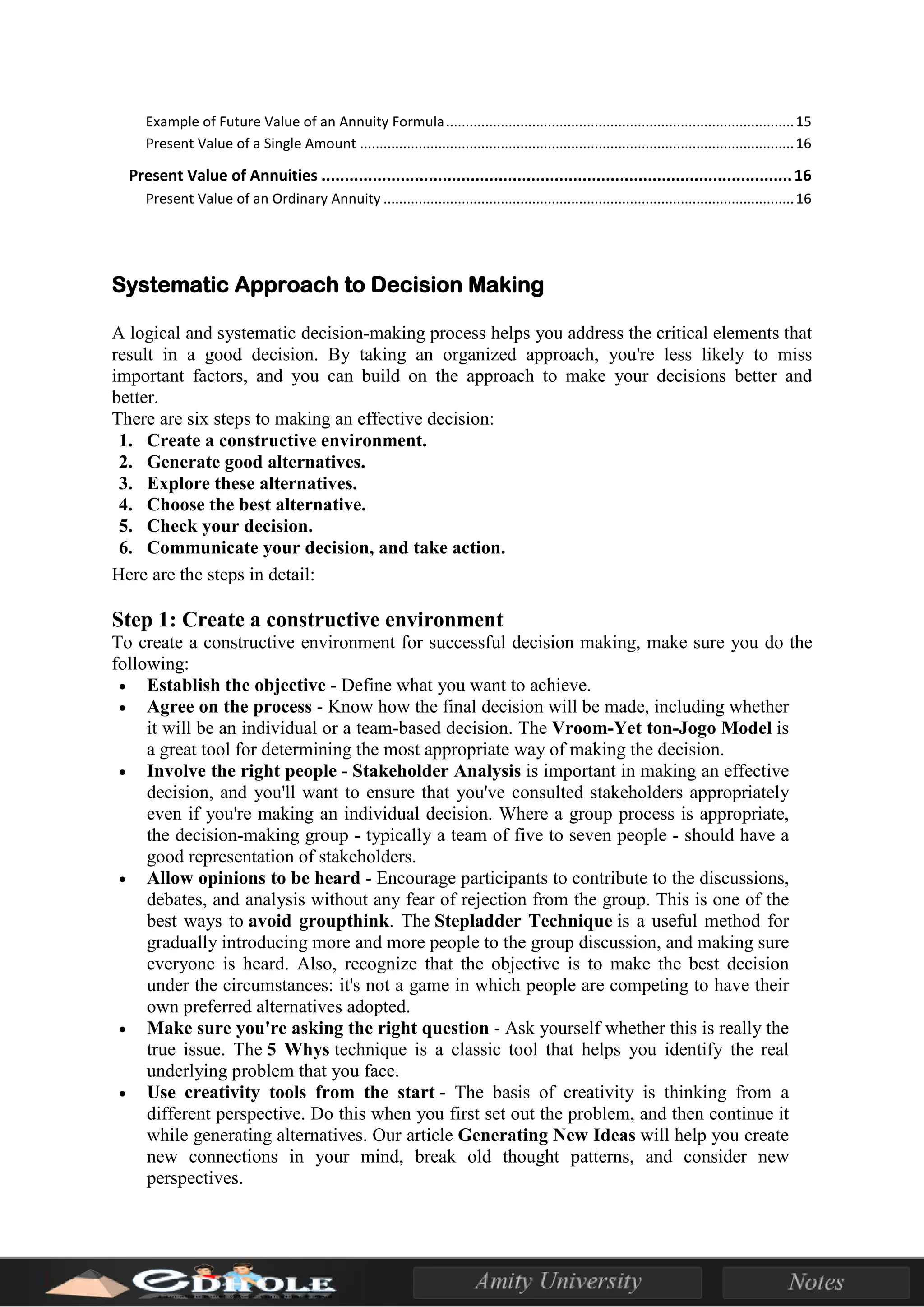 Example of Future Value of an Annuity Formula.........................................................................................15
Present Value of a Single Amount ...............................................................................................................16
Present Value of Annuities .....................................................................................................16
Present Value of an Ordinary Annuity .........................................................................................................16
Systematic Approach to Decision Making
A logical and systematic decision-making process helps you address the critical elements that
result in a good decision. By taking an organized approach, you're less likely to miss
important factors, and you can build on the approach to make your decisions better and
better.
There are six steps to making an effective decision:
1. Create a constructive environment.
2. Generate good alternatives.
3. Explore these alternatives.
4. Choose the best alternative.
5. Check your decision.
6. Communicate your decision, and take action.
Here are the steps in detail:
Step 1: Create a constructive environment
To create a constructive environment for successful decision making, make sure you do the
following:
• Establish the objective - Define what you want to achieve.
• Agree on the process - Know how the final decision will be made, including whether
it will be an individual or a team-based decision. The Vroom-Yet ton-Jogo Model is
a great tool for determining the most appropriate way of making the decision.
• Involve the right people - Stakeholder Analysis is important in making an effective
decision, and you'll want to ensure that you've consulted stakeholders appropriately
even if you're making an individual decision. Where a group process is appropriate,
the decision-making group - typically a team of five to seven people - should have a
good representation of stakeholders.
• Allow opinions to be heard - Encourage participants to contribute to the discussions,
debates, and analysis without any fear of rejection from the group. This is one of the
best ways to avoid groupthink. The Stepladder Technique is a useful method for
gradually introducing more and more people to the group discussion, and making sure
everyone is heard. Also, recognize that the objective is to make the best decision
under the circumstances: it's not a game in which people are competing to have their
own preferred alternatives adopted.
• Make sure you're asking the right question - Ask yourself whether this is really the
true issue. The 5 Whys technique is a classic tool that helps you identify the real
underlying problem that you face.
• Use creativity tools from the start - The basis of creativity is thinking from a
different perspective. Do this when you first set out the problem, and then continue it
while generating alternatives. Our article Generating New Ideas will help you create
new connections in your mind, break old thought patterns, and consider new
perspectives.
 