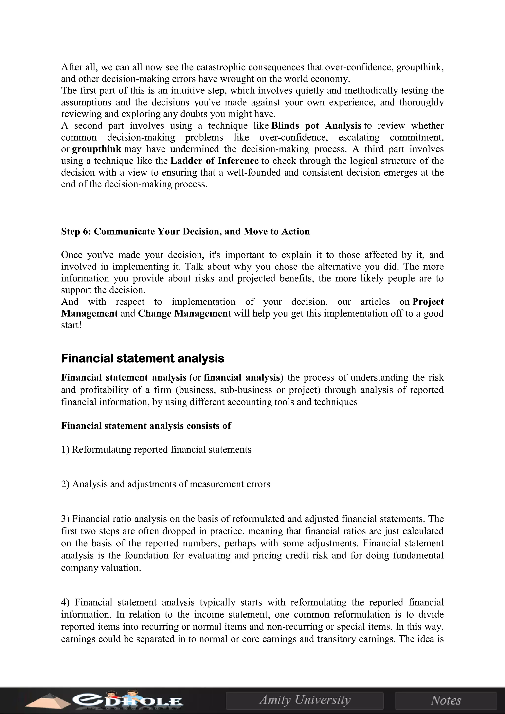 After all, we can all now see the catastrophic consequences that over-confidence, groupthink,
and other decision-making errors have wrought on the world economy.
The first part of this is an intuitive step, which involves quietly and methodically testing the
assumptions and the decisions you've made against your own experience, and thoroughly
reviewing and exploring any doubts you might have.
A second part involves using a technique like Blinds pot Analysis to review whether
common decision-making problems like over-confidence, escalating commitment,
or groupthink may have undermined the decision-making process. A third part involves
using a technique like the Ladder of Inference to check through the logical structure of the
decision with a view to ensuring that a well-founded and consistent decision emerges at the
end of the decision-making process.
Step 6: Communicate Your Decision, and Move to Action
Once you've made your decision, it's important to explain it to those affected by it, and
involved in implementing it. Talk about why you chose the alternative you did. The more
information you provide about risks and projected benefits, the more likely people are to
support the decision.
And with respect to implementation of your decision, our articles on Project
Management and Change Management will help you get this implementation off to a good
start!
Financial statement analysis
Financial statement analysis (or financial analysis) the process of understanding the risk
and profitability of a firm (business, sub-business or project) through analysis of reported
financial information, by using different accounting tools and techniques
Financial statement analysis consists of
1) Reformulating reported financial statements
2) Analysis and adjustments of measurement errors
3) Financial ratio analysis on the basis of reformulated and adjusted financial statements. The
first two steps are often dropped in practice, meaning that financial ratios are just calculated
on the basis of the reported numbers, perhaps with some adjustments. Financial statement
analysis is the foundation for evaluating and pricing credit risk and for doing fundamental
company valuation.
4) Financial statement analysis typically starts with reformulating the reported financial
information. In relation to the income statement, one common reformulation is to divide
reported items into recurring or normal items and non-recurring or special items. In this way,
earnings could be separated in to normal or core earnings and transitory earnings. The idea is
 