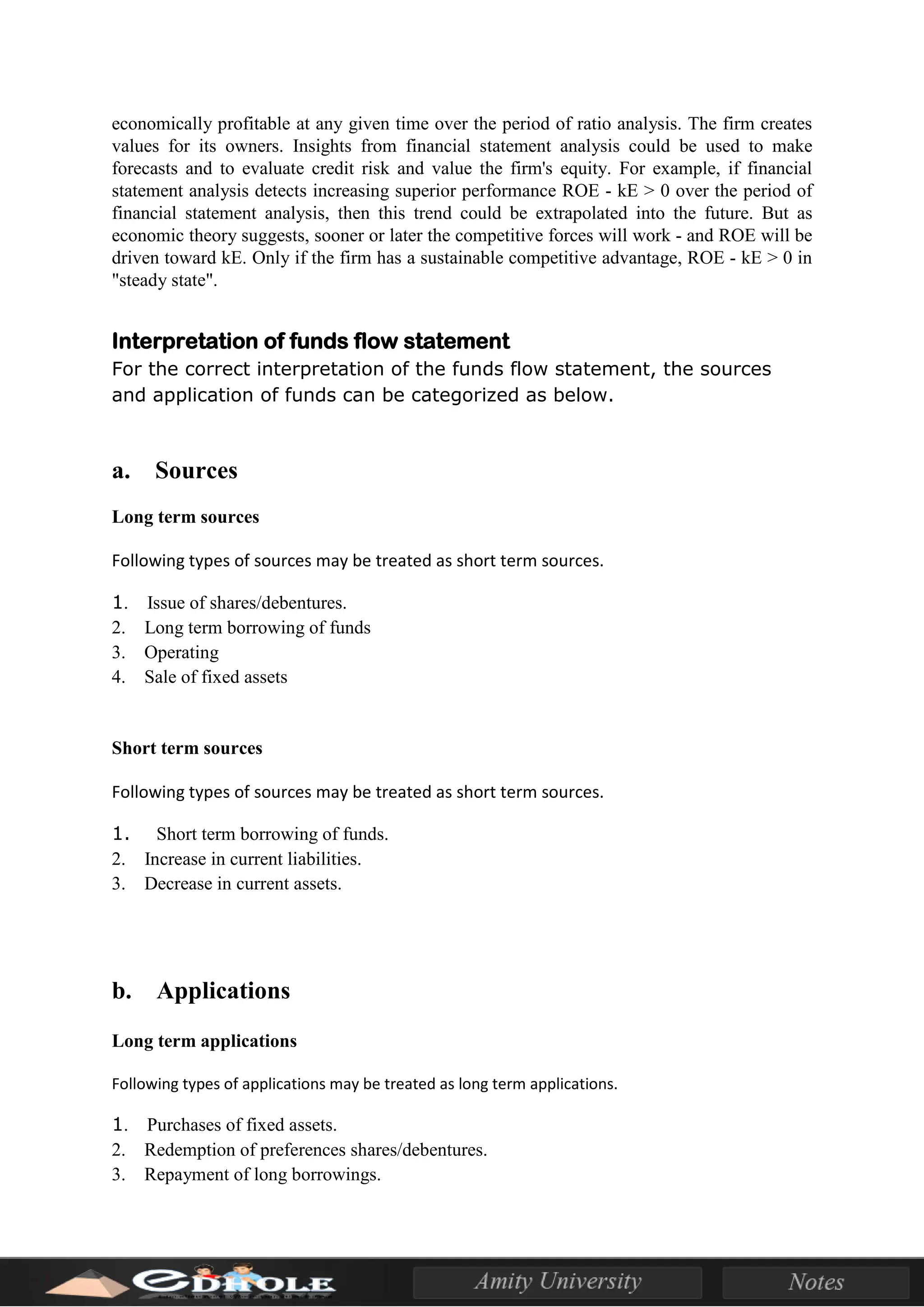 economically profitable at any given time over the period of ratio analysis. The firm creates
values for its owners. Insights from financial statement analysis could be used to make
forecasts and to evaluate credit risk and value the firm's equity. For example, if financial
statement analysis detects increasing superior performance ROE - kE > 0 over the period of
financial statement analysis, then this trend could be extrapolated into the future. But as
economic theory suggests, sooner or later the competitive forces will work - and ROE will be
driven toward kE. Only if the firm has a sustainable competitive advantage, ROE - kE > 0 in
"steady state".
Interpretation of funds flow statement
For the correct interpretation of the funds flow statement, the sources
and application of funds can be categorized as below.
a. Sources
Long term sources
Following types of sources may be treated as short term sources.
1. Issue of shares/debentures.
2. Long term borrowing of funds
3. Operating
4. Sale of fixed assets
Short term sources
Following types of sources may be treated as short term sources.
1. Short term borrowing of funds.
2. Increase in current liabilities.
3. Decrease in current assets.
b. Applications
Long term applications
Following types of applications may be treated as long term applications.
1. Purchases of fixed assets.
2. Redemption of preferences shares/debentures.
3. Repayment of long borrowings.
 