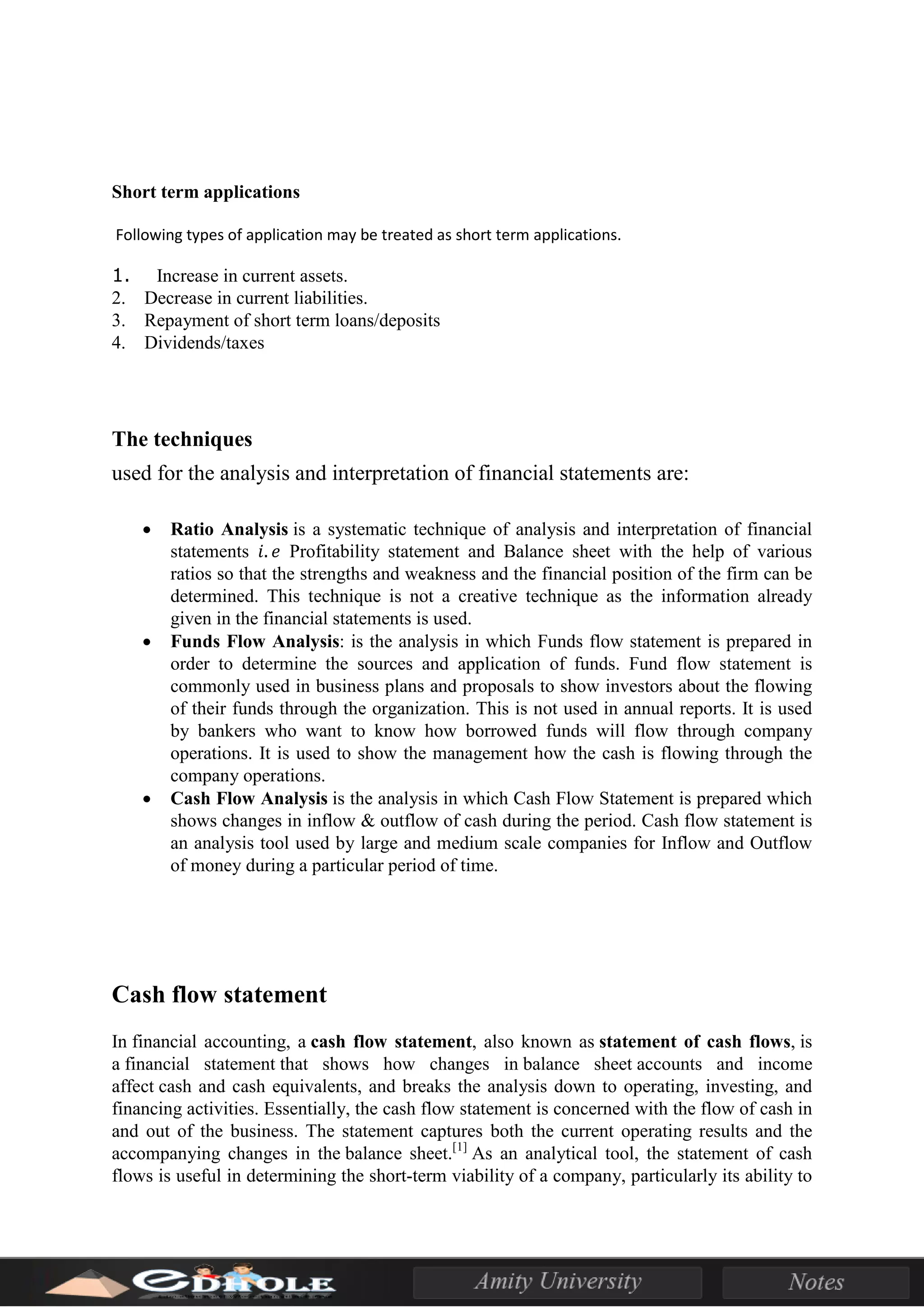 Short term applications
Following types of application may be treated as short term applications.
1. Increase in current assets.
2. Decrease in current liabilities.
3. Repayment of short term loans/deposits
4. Dividends/taxes
The techniques
used for the analysis and interpretation of financial statements are:
• Ratio Analysis is a systematic technique of analysis and interpretation of financial
statements 𝑖. 𝑒 Profitability statement and Balance sheet with the help of various
ratios so that the strengths and weakness and the financial position of the firm can be
determined. This technique is not a creative technique as the information already
given in the financial statements is used.
• Funds Flow Analysis: is the analysis in which Funds flow statement is prepared in
order to determine the sources and application of funds. Fund flow statement is
commonly used in business plans and proposals to show investors about the flowing
of their funds through the organization. This is not used in annual reports. It is used
by bankers who want to know how borrowed funds will flow through company
operations. It is used to show the management how the cash is flowing through the
company operations.
• Cash Flow Analysis is the analysis in which Cash Flow Statement is prepared which
shows changes in inflow & outflow of cash during the period. Cash flow statement is
an analysis tool used by large and medium scale companies for Inflow and Outflow
of money during a particular period of time.
Cash flow statement
In financial accounting, a cash flow statement, also known as statement of cash flows, is
a financial statement that shows how changes in balance sheet accounts and income
affect cash and cash equivalents, and breaks the analysis down to operating, investing, and
financing activities. Essentially, the cash flow statement is concerned with the flow of cash in
and out of the business. The statement captures both the current operating results and the
accompanying changes in the balance sheet.[1]
As an analytical tool, the statement of cash
flows is useful in determining the short-term viability of a company, particularly its ability to
 